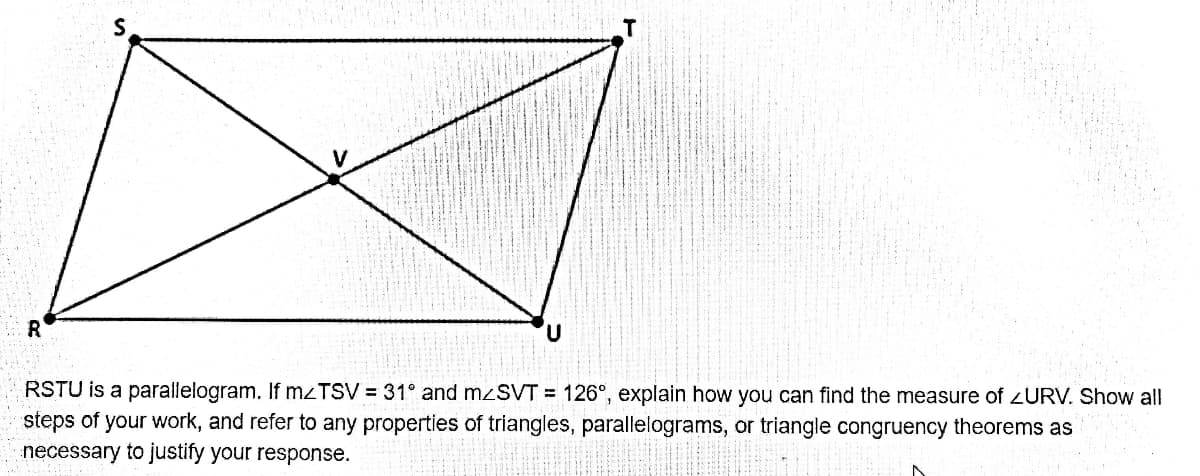 R
RSTU is a parallelogram. If mzTSV = 31° and mzSVT = 126°, explain how you can find the measure of 2URV.
