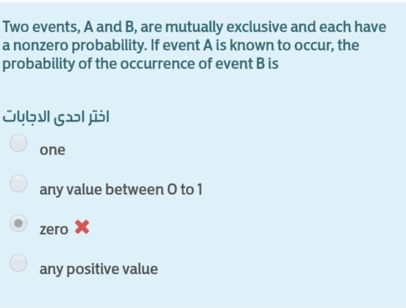 Two events, A and B, are mutually exclusive and each have
a nonzero probability. If event A is known to occur, the
probability of the occurrence of event B is
اختر احدى الاجابات
one
any value between O to 1
zero X
any positive value
