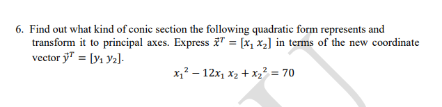 6. Find out what kind of conic section the following quadratic form represents and
transform it to principal axes. Express T = [x, x2] in terms of the new coordinate
vector y" = [y1 Y2].
x,? – 12x, x2 + x2² = 70

