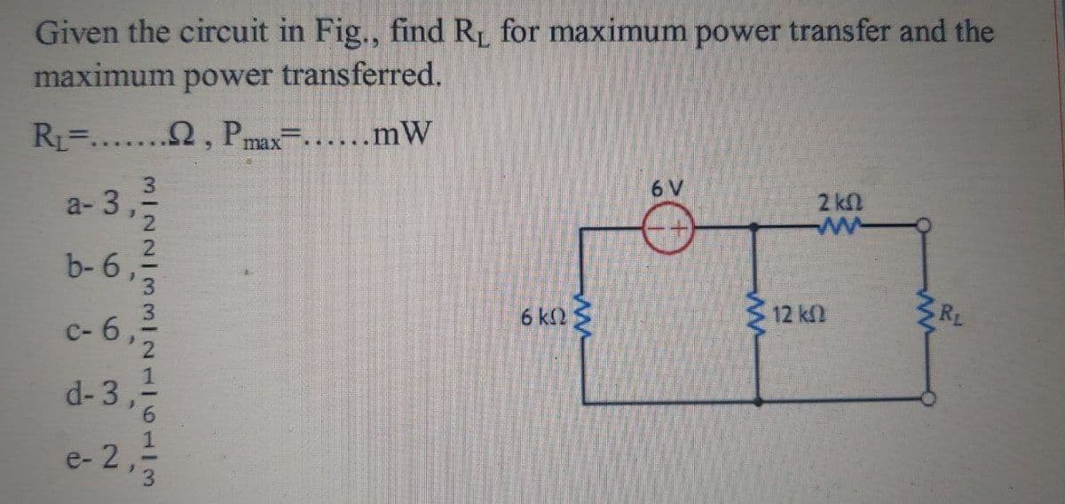 Given the circuit in Fig., find RL for maximum power transfer and the
maximum power transferred.
RL.....2, Pmax......mW
6 V
a- 3
2 k
b- 6
6 k2 S
12 kn
RL
c- 6,
d-3,
e- 2,
MI22/33I2116113
