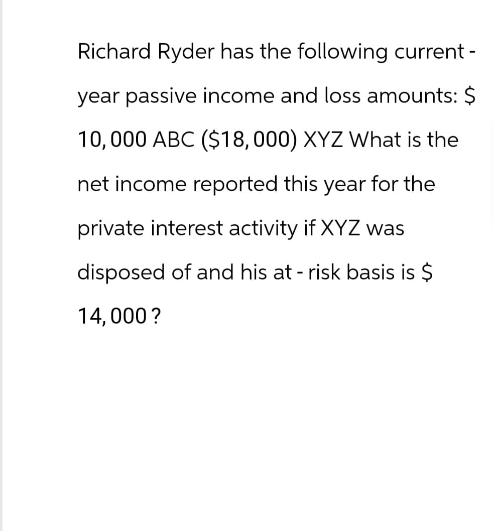 Richard Ryder has the following current -
year passive income and loss amounts: $
10,000 ABC ($18,000) XYZ What is the
net income reported this year for the
private interest activity if XYZ was
disposed of and his at-risk basis is $
14,000?