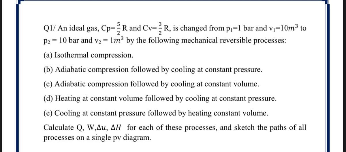 Q1/ An ideal gas, Cp=R and Cv=R, is changed from p=1 bar and v=10m³ to
10 bar and v2 = 1m³ by the following mechanical reversible processes:
2
2
p2 =
(a) Isothermal compression.
(b) Adiabatic compression followed by cooling at constant pressure.
(c) Adiabatic compression followed by cooling at constant volume.
(d) Heating at constant volume followed by cooling at constant pressure.
(e) Cooling at constant pressure followed by heating constant volume.
Calculate Q, W,Au, AH for each of these processes, and sketch the paths of all
processes on a single pv diagram.
