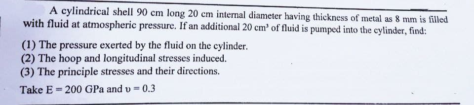 A cylindrical shell 90 cm long 20 cm internal diameter having thickness of metal as 8 mm is filled
with fluid at atmospheric pressure. If an additional 20 cm' of fluid is pumped into the cylinder, find:
(1) The pressure exerted by the fluid on the cylinder.
(2) The hoop and longitudinal stresses induced.
(3) The principle stresses and their directions.
Take E 200 GPa and v = 0.3
