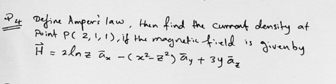 P4 Define Amperi law, then find the curmant density at
Point PC 2,1, 1), if the magnetic field is
H - 2ln z ay -(x²-z²) ay + 3y ãg
given by
