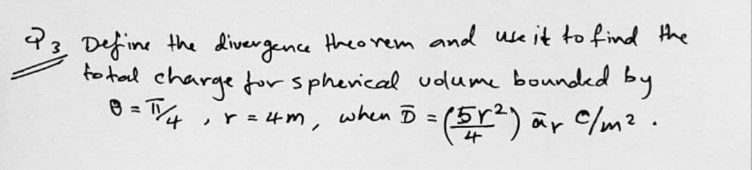 43 Define the divergence theo rem and use it to find the
fo tal charge for spherical udlume bounded by
e = T
,r = 4m, when D = (5r) är C/m².
%3D
4

