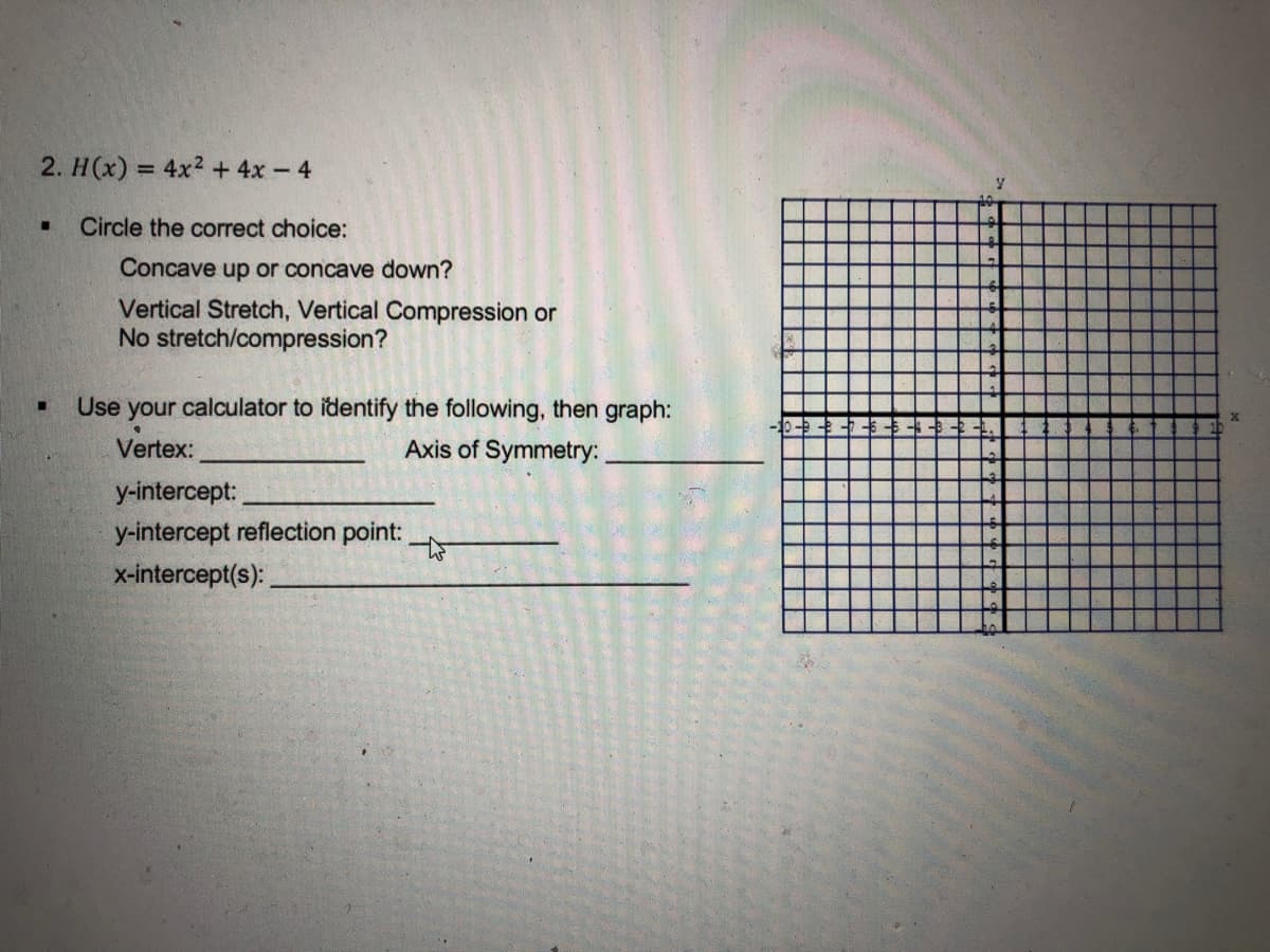 2. H(x) = 4x2 + 4x- 4
%3D
Circle the correct choice:
Concave up or concave down?
Vertical Stretch, Vertical Compression or
No stretch/compression?
Use
your calculator to identify the following, then graph:
Vertex:
Axis of Symmetry:
y-intercept:
y-intercept reflection point:
x-intercept(s):
