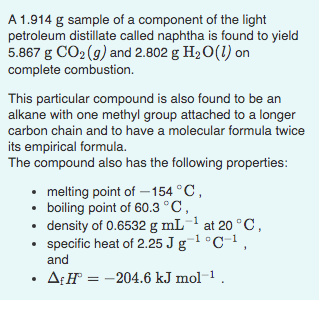 A 1.914 g sample of a component of the light
petroleum distillate called naphtha is found to yield
5.867 g CO2 (9) and 2.802 g H20(1) on
complete combustion.
This particular compound is also found to be an
alkane with one methyl group attached to a longer
carbon chain and to have a molecular formula twice
its empirical formula.
The compound also has the following properties:
• melting point of – 154 °C,
• boiling point of 60.3 °C,
• density of 0.6532 g mL at 20 °C,
• specific heat of 2.25 J g¯1 °C-1,
and
• A:H = -204.6 kJ mol-1 .
