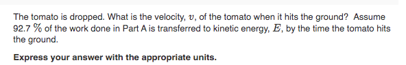 The tomato is dropped. What is the velocity, v, of the tomato when it hits the ground? Assume
92.7 % of the work done in Part A is transferred to kinetic energy, E, by the time the tomato hits
the ground.
Express your answer with the appropriate units.
