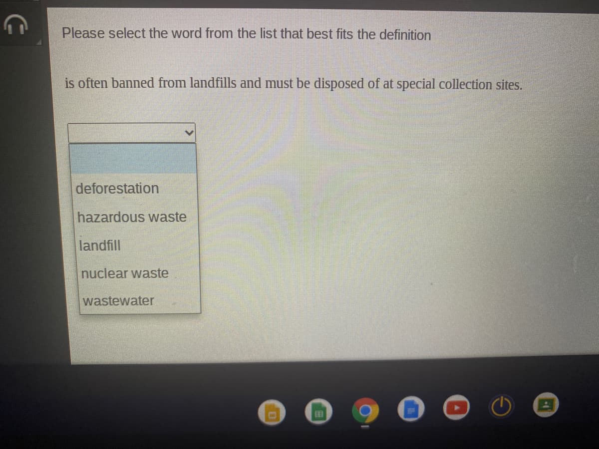 Please select the word from the list that best fits the definition
is often banned from landfills and must be disposed of at special collection sites.
deforestation
hazardous waste
landfill
nuclear waste
wastewater
