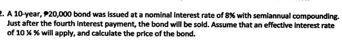 2. A 10-year, P20,000 bond was issued at a nominal interest rate of 8% with semiannual compounding.
Just after the fourth interest payment, the bond will be sold. Assume that an effective interest rate
of 10 % % will apply, and calculate the price of the bond.
