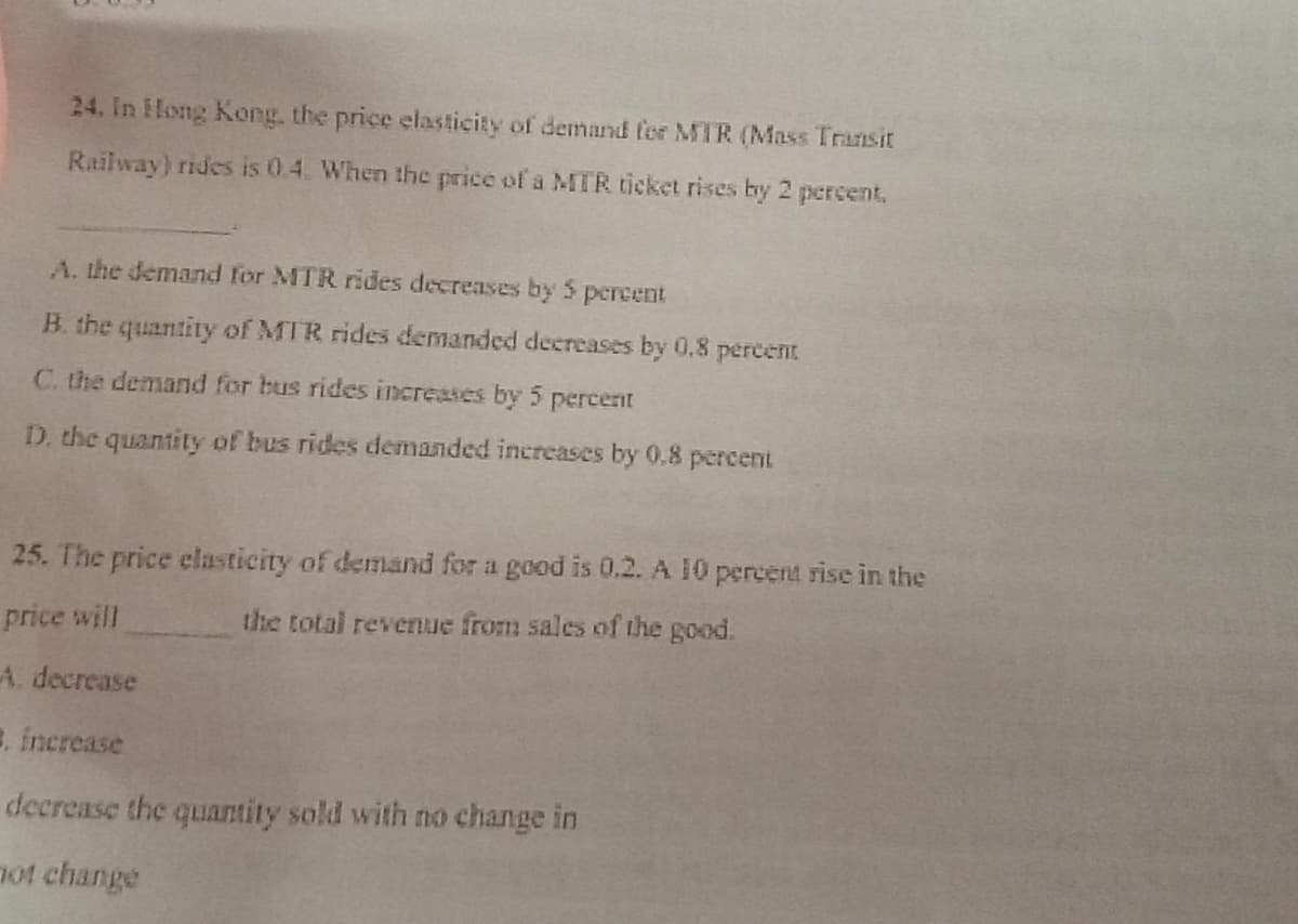 24. In Hong Kong. the price elasticity of demand for MTR (Mass Transit
Railway) rides is 0.4. When the price of a MTR ticket rises by 2 percent,
A. the demand for MTR rides decreases by 5 percent
B. the quantity of MTR rides demanded decreases by 0.8 percent
C. the demand for bus rides increases by 5 percent
D. the quantity of bus rides demanded increases by 0.8 percent
25. The price clasticity of demand for a good is 0.2. A 10 percent rise in the
price will
the total revenue from sales of the good.
A. decrease
E. increase
decrease the quantity sold with no change in
not change
