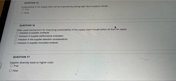QUESTION 15
Sustainability in the supply chain can be improved by picking high return projects initially
O True
O False
QUESTION 16
Often used mechanisms for improving sustainability of the supply chain include (select all that can apply)
O Inclusion in supplier contracts
OInclusion in supplier performance evaluation
OInclusion in the supplier selection considerations
Inclusion in suppller innovation projects
QUESTION 17
Supplier diversity leads to higher costs
O True
False
