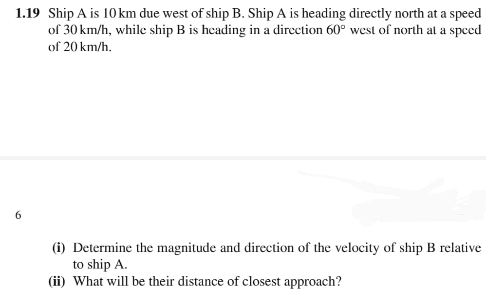 1.19 Ship A is 10 km due west of ship B. Ship A is heading directly north at a speed
of 30 km/h, while ship B is heading in a direction 60° west of north at a speed
of 20 km/h.
6.
(i) Determine the magnitude and direction of the velocity of ship B relative
to ship A.
(ii) What will be their distance of closest approach?
