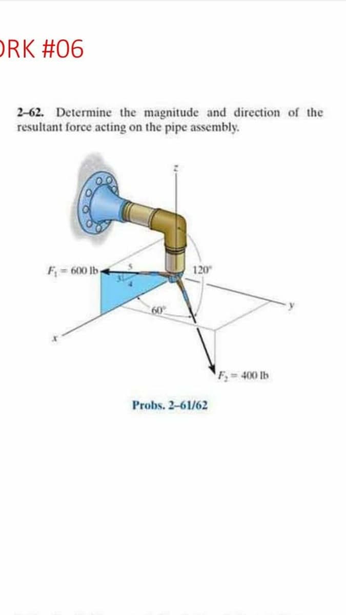DRK #06
2-62. Determine the magnitude and direction of the
resultant force acting on the pipe assembly.
F = 600 lb
120
60°
F 400 lb
Probs. 2-61/62

