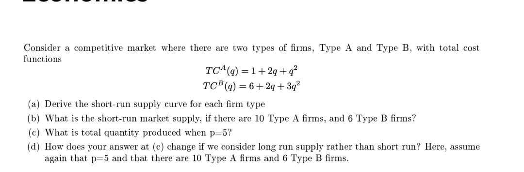Consider a competitive market where there are two types of firms, Type A and Type B, with total cost
functions
TC^(q) =1+2q + q²
TC (g) = 6+2q + 3q?
(a) Derive the short-run supply curve for each firm type
(b) What is the short-run market supply, if there are 10 Type A firms, and 6 Type B firms?
(c) What is total quantity produced when p=5?
(d) How does your answer at (c) change if we consider long run supply rather than short run? Here, assume
again that p=5 and that there are 10 Type A firms and 6 Type B firms.

