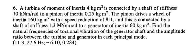 6. A turbine of moment of inertia 4 kg m? is connected by a shaft of stiffness
10 kNm/rad to a pinion of inertia 0.25 kg m?. The pinion drives a wheel of
inertia 160 kg m? with a speed reduction of 8:1, and this is connected by a
shaft of stiffness 1.3 MNm/rad to a generator of inertia 60 kg m2. Find the
natural frequencies of torsional vibration of the generator shaft and the amplitude
ratio between the turbine and generator in each principal mode.
(11.3, 27.6 Hz; -6.10, 0.284)
