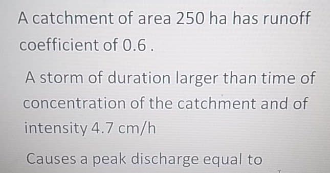 A catchment of area 250 ha has runoff
coefficient of 0.6.
A storm of duration larger than time of
concentration of the catchment and of
intensity 4.7 cm/h
Causes a peak discharge equal to
