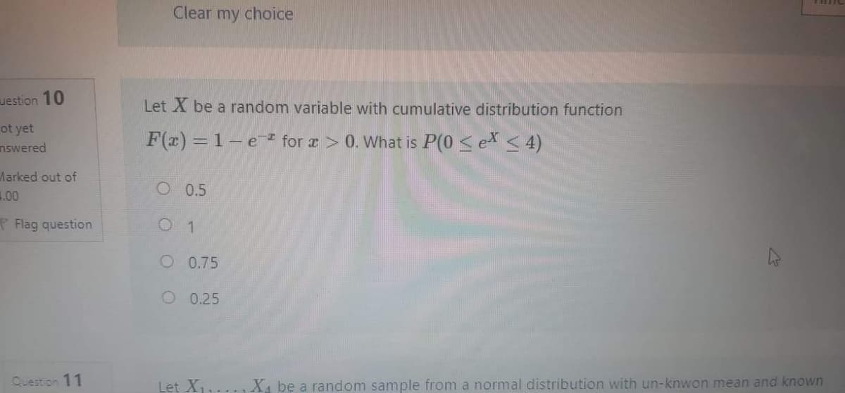 Clear my choice
uestion 10
Let X be a random variable with cumulative distribution function
ot yet
nswered
F(x) = 1-e * for a> 0. What is P(0 <ex <4)
Marked out of
1.00
O 0.5
P Flag question
O 0.75
O 0.25
Question 11
Let X,
X, be a random sample from a normal distribution with un-knwon mean and known
