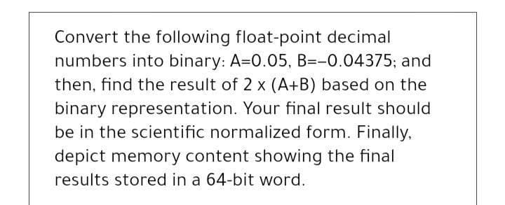 Convert the following float-point decimal
numbers into binary: A=0.05, B=-0.04375; and
then, find the result of 2 x (A+B) based on the
binary representation. Your final result should
be in the scientific normalized form. Finally.
depict memory content showing the final
results stored in a 64-bit word.
