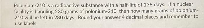 Polonium-210 is a radioactive substance with a half-life of 138 days. If a nuclear
facility is handling 230 grams of polonium-210, then how many grams of polonium-
210 will be left in 280 days. Round your answer 4 decimal places and remember to
use labels.
