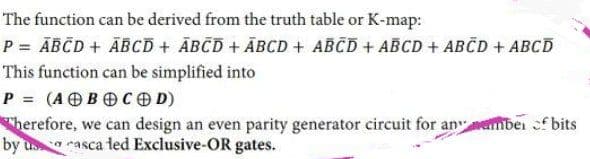The function can be derived from the truth table or K-map:
P = ĀBČD + ĀBCD + ĀBČD + ĀBCD + ABCD + ABCD + ABČD + ABCD
This function can be simplified into
P = (AOBOCO D)
Therefore, we can design an even parity generator circuit for anember f bits
by us rasca ted Exclusive-OR gates.
