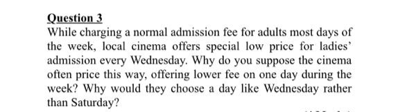 Question 3
While charging a normal admission fee for adults most days of
the week, local cinema offers special low price for ladies
admission every Wednesday. Why do you suppose the cinema
often price this way, offering lower fee on one day during the
week? Why would they choose a day like Wednesday rather
than Saturday?
