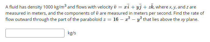 A fluid has density 1000 kg/m3 and flows with velocity ū = xi + yj + zk, where x, y, and z are
measured in meters, and the components of ū are measured in meters per second. Find the rate of
flow outward through the part of the paraboloid z = 16 – 22 – y² that lies above the xy plane.
kg/s

