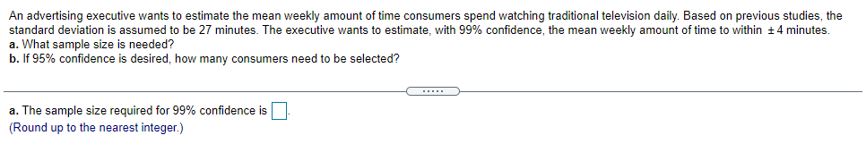 An advertising executive wants to estimate the mean weekly amount of time consumers spend watching traditional television daily. Based on previous studies, the
standard deviation is assumed to be 27 minutes. The executive wants to estimate, with 99% confidence, the mean weekly amount of time to within +4 minutes.
a. What sample size is needed?
b. If 95% confidence is desired, how many consumers need to be selected?
.....
a. The sample size required for 99% confidence is
(Round up to the nearest integer.)
