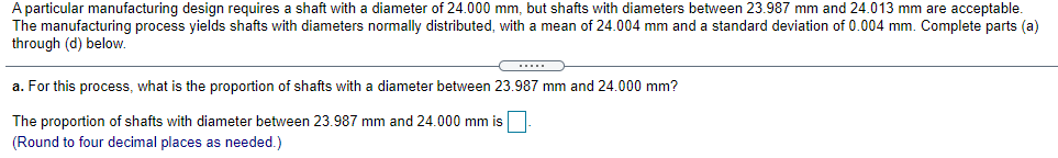 A particular manufacturing design requires a shaft with a diameter of 24.000 mm, but shafts with diameters between 23.987 mm and 24.013 mm are acceptable.
The manufacturing process yields shafts with diameters normally distributed, with a mean of 24.004 mm and a standard deviation of 0.004 mm. Complete parts (a)
through (d) below.
....
a. For this process, what is the proportion of shafts with a diameter between 23.987 mm and 24.000 mm?
The proportion of shafts with diameter between 23.987 mm and 24.000 mm is
(Round to four decimal places as needed.)
