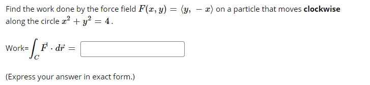 Find the work done by the force field F(x, y) = (y, - x) on a particle that moves clockwise
along the circle a? + y? = 4.
Work= | F. dr =
(Express your answer in exact form.)
