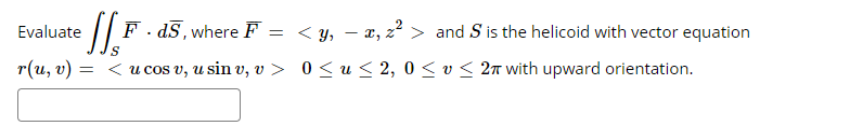 Evaluate
F - dS, where F
= < y, – x, z² > and S is the helicoid with vector equation
r(и, о) -
= <u cos v, u sin v, v > 0 < u < 2, 0 < v < 2n with upward orientation.
