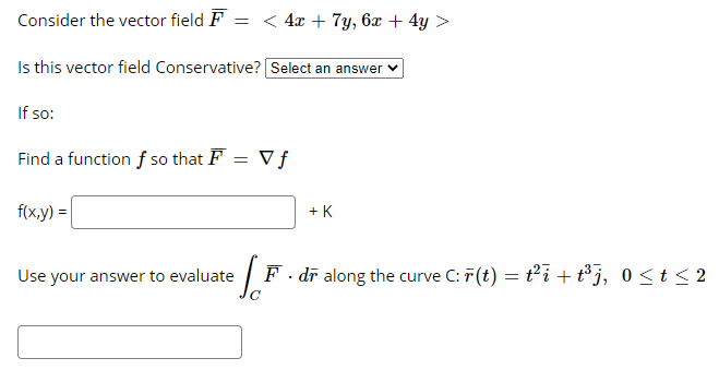 Consider the vector field F
< 4x + 7y, 6x + 4y >
Is this vector field Conservative? Select an answer
If so:
Find a function f so that F = V f
f(x,y) =
+ K
Use your answer to evaluate
F . dī along the curve C: 7(t) = t'i + t°j, 0 <t < 2
