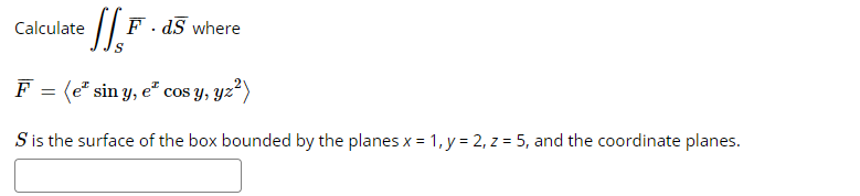 Calculate
F. dS where
F
(e* sin y, e" cos y, yz²)
S is the surface of the box bounded by the planes x = 1, y = 2, z = 5, and the coordinate planes.
