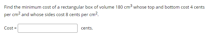 Find the minimum cost of a rectangular box of volume 180 cm3 whose top and bottom cost 4 cents
per cm? and whose sides cost 8 cents per cm?.
Cost =
cents.
