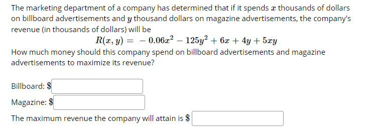 The marketing department of a company has determined that if it spends æ thousands of dollars
on billboard advertisements and y thousand dollars on magazine advertisements, the company's
revenue (in thousands of dollars) will be
R(x, y) = - 0.06æ? – 125y? + 6x + 4y + 5æy
How much money should this company spend on billboard advertisements and magazine
advertisements to maximize its revenue?
Billboard: $
Magazine: $
The maximum revenue the company will attain is $
