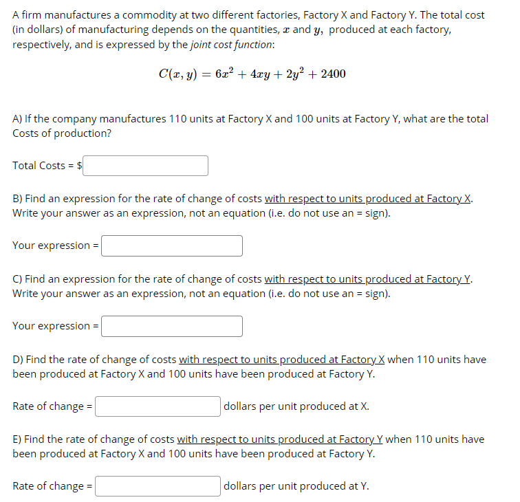 A firm manufactures a commodity at two different factories, Factory X and Factory Y. The total cost
(in dollars) of manufacturing depends on the quantities, æ and y, produced at each factory,
respectively, and is expressed by the joint cost function:
C(x, 3) = 62? + 4xy + 2y? + 2400
A) If the company manufactures 110 units at Factory X and 100 units at Factory Y, what are the total
Costs of production?
Total Costs = $
B) Find an expression for the rate of change of costs with respect to units produced at Factory X.
Write your answer as an expression, not an equation (i.e. do not use an = sign).
Your expression =
C) Find an expression for the rate of change of costs with respect to units produced at Factory Y.
Write your answer as an expression, not an equation (i.e. do not use an = sign).
Your expression =|
D) Find the rate of change of costs with respect to units produced at Factory X when 110 units have
been produced at Factory X and 100 units have been produced at Factory Y.
Rate of change =
|dollars per unit produced at X.
E) Find the rate of change of costs with respect to units produced at Factory Y when 110 units have
been produced at Factory X and 100 units have been produced at Factory Y.
Rate of change =
dollars per unit produced at Y.
