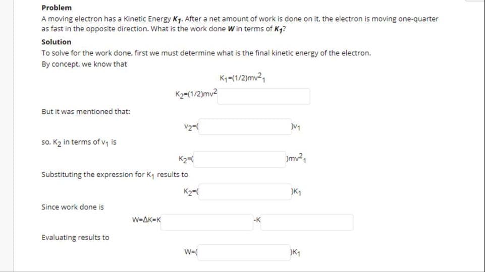 Problem
A moving electron has a Kinetic Energy Kg. After a net amount of work is done on it, the electron is moving one-quarter
as fast in the opposite direction. What is the work done W in terms of K4?
Solution
To solve for the work done, first we must determine what is the final kinetic energy of the electron.
By concept, we know that
Kq=(1/2)mv2,
K2-(1/2)mv2
But it was mentioned that:
so, K2 in terms of v, is
K2=(
mv²,
Substituting the expression for K, results to
K2=(
)K1
Since work done is
W=AK=K
-K
Evaluating results to
W-(
