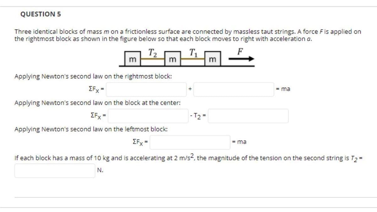 QUESTION 5
Three identical blocks of mass m on a frictionless surface are connected by massless taut strings. A force Fis applied on
the rightmost block as shown in the figure below so that each block moves to right with acceleration a.
F
T2
m
T1
m
Applying Newton's second law on the rightmost block:
IFx =
= ma
Applying Newton's second law on the block at the center:
EFx =
- T2 =
Applying Newton's second law on the leftmost block:
EFx =
= ma
If each block has a mass of 10 kg and is accelerating at 2 m/s2, the magnitude of the tension on the second string is T2 =
N.
