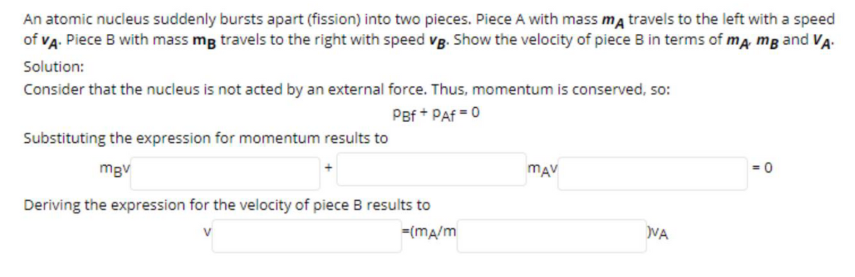 An atomic nucleus suddenly bursts apart (fission) into two pieces. Piece A with mass ma travels to the left with a speed
of VA. Piece B with mass mg travels to the right with speed vg. Show the velocity of piece B in terms of ma, mg and VA.
Solution:
Consider that the nucleus is not acted by an external force. Thus, momentum is conserved, so:
PBf + PAf = 0
Substituting the expression for momentum results to
mgv
mAV
= 0
Deriving the expression for the velocity of piece B results to
V
=(ma/m
VA
