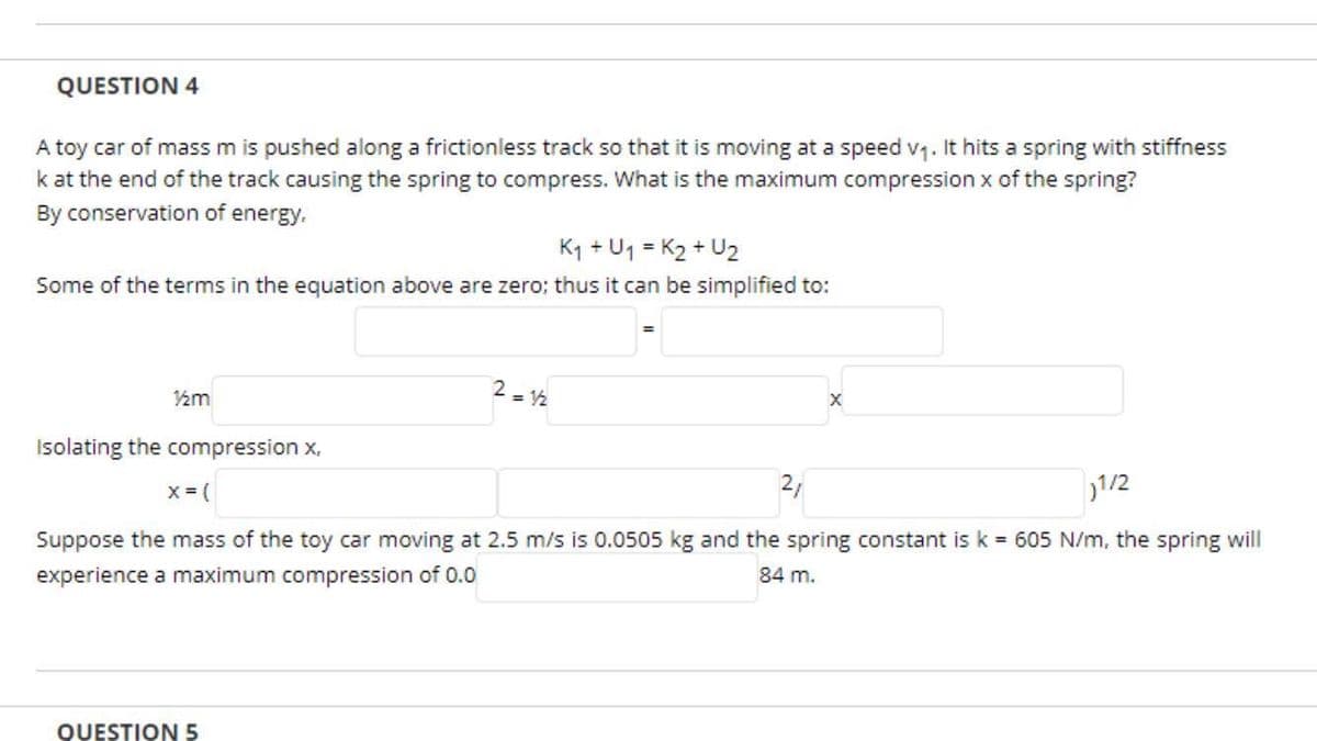 QUESTION 4
A toy car of mass m is pushed along a frictionless track so that it is moving at a speed v1. It hits a spring with stiffness
k at the end of the track causing the spring to compress. What is the maximum compression x of the spring?
By conservation of energy.
K1 + U1 = K2 + U2
Some of the terms in the equation above are zero; thus it can be simplified to:
2 = 2
Isolating the compression x,
x = (
2,
1/2
Suppose the mass of the toy car moving at 2.5 m/s is 0.0505 kg and the spring constant is k = 605 N/m, the spring will
experience a maximum compression of 0.0
84 m.
QUESTION 5
