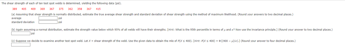 The shear strength of each of ten test spot welds is determined, yielding the following data (psi).
389 405 409 369 367 375
362 358 367 415
(a) Assuming that shear strength is normally distributed, estimate the true average shear strength and standard deviation of shear strength using the method of maximum likelihood. (Round your answers to two decimal places.)
average
standard deviation
psi
psi
(b) Again assuming a normal distribution, estimate the strength value below which 95% of all welds will have their strengths. [Hint: What is the 95th percentile in terms of u and o? Now use the invariance principle.] (Round your answer to two decimal places.)
psi
(c) Suppose we decide to examine another test spot weld. Let X = shear strength of the weld. Use the given data to obtain the mle of P(X ≤ 400). [Hint: P(X ≤ 400) = ((400-μ)/o).] (Round your answer to four decimal places.)