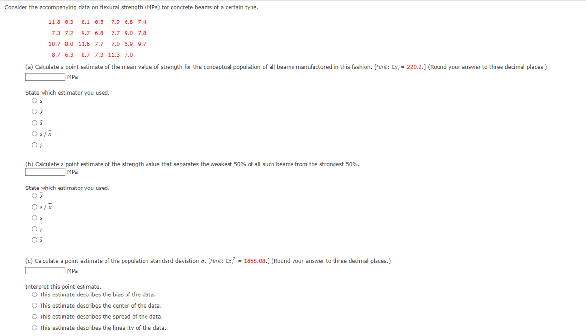 Consider the accompanying data on flexural strength (MPa) for concrete beams of a certain type.
11.8 6.3 8.1 6.5 7.9 6.8 7.4
7.3 7.2
9.7 6.8
7.7 9.0 7.8
7.0 5.9 9.7
10.7 8.0 11.6 7.7
8.7 6.3
8.7 7.3 11.3 7.0
(a) Calculate a point estimate of the mean value of strength for the conceptual population of all beams manufactured in this fashion. [Hint: Ex, = 220.2.] (Round your answer to three decimal places.)
MPa
State which estimator you used.
Os
Ox
O x
Os/x
O p
(b) Calculate a point estimate of the strength value that separates the weakest 50% of all such beams from the strongest 50%.
MPa
State which estimator you used.
Ox
Os/x
Os
O p
Ox
(c) Calculate a point estimate of the population standard deviation o. [Hint: Ex² = 1868.08.] (Round your answer to three decimal places.)
MPa
Interpret this point estimate.
O This estimate describes the bias of the data.
O This estimate describes the center of the data.
O This estimate describes the spread of the data.
O This estimate describes the linearity of the data.
