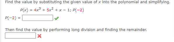 Find the value by substituting the given value of x into the polynomial and simplifying.
P(x) = 4x3 + 5x² + x - 1; P(-2)
P(-2) =
Then find the value by performing long division and finding the remainder.
