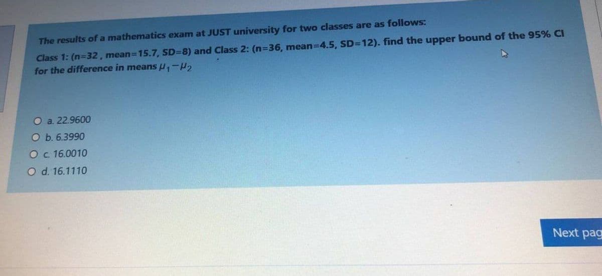 The results of a mathematics exam at JUST university for two classes are as follows:
Class 1: (n-32, mean=15.7, SD=8) and Class 2: (n=36, mean-D4.5, SD=12). find the upper bound of the 95% CI
for the difference in means H,-H,
O a. 22.9600
O b. 6.3990
O c. 16.0010
O d. 16.1110
Next pag
