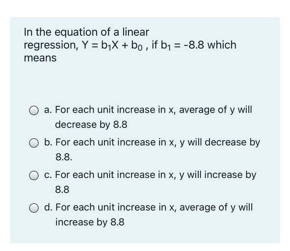 In the equation of a linear
regression, Y = b,X + bo , if b, = -8.8 which
%3D
means
a. For each unit increase in x, average of y will
decrease by 8.8
O b. For each unit increase in x, y will decrease by
8.8.
O c. For each unit increase in x, y will increase by
8.8
d. For each unit increase in x, average of y will
increase by 8.8
