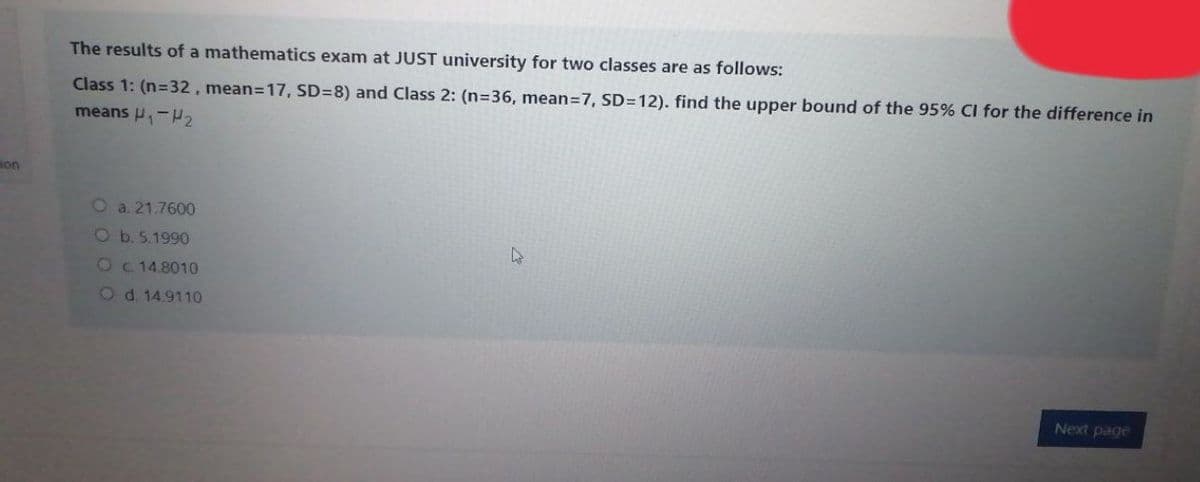 The results of a mathematics exam at JUST university for two classes are as follows:
Class 1: (n=32, mean=17, SD=8) and Class 2: (n=36, mean=7, SD=12). find the upper bound of the 95% CI for the difference in
means P,-
non
O a. 21.7600
Ob. 5.1990
Oc14.8010
Od. 14.9110
Next page
