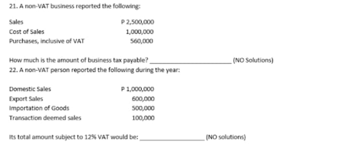 21. A non-VAT business reported the following:
Sales
P2,500,000
Cost of Sales
1,000,000
Purchases, inclusive of VAT
560,000
How much is the amount of business tax payable? _
22. A non-VAT person reported the following during the year:
(NO Solutions)
Domestic Sales
P1,000,000
Export Sales
600,000
Importation of Goods
Transaction deemed sales
500,000
100,000
Its total amount subject to 12% VAT would be:
(NO solutions)
