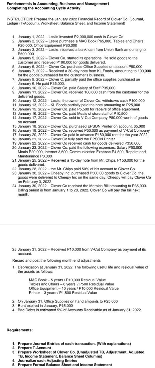 Fundamentals in Accounting, Business and Management1
Completing the Accounting Cycle Activity
INSTRUCTION: Prepare the January 2022 Financial Record of Clover Co. (Journal,
Ledger (T-Account), Worksheet, Balance Sheet, and Income Statement)
1. January 1, 2022 - Leslie invested P2,000,000 cash in Clover Co.
2. January 2, 2022 - Leslie purchase a MAC Book P65,000, Tables and Chairs
P20,000, Office Equipment P80,000
3. January 3, 2022 – Leslie. received a bank loan from Union Bank amounting to
P500,000
4. January 5, 2022 - Clover Co. started its operations. He sold goods to the
customer and received P100,000 for goods delivered.
5. January 6, 2022 - Clover Co. purchase Office Supplies on account P50,000
6. January 7, 2022 - Received a 30-day note from KL Foods, amounting to 100,000
for the goods purchased for the customer's business.
7. January 9, 2022 - Clover C. partially paid the office supplies purchased on
January 6. He paid P35,000.
8. January 10, 2022 - Clover Co. paid Salary of Staff P35,000
9. January 11, 2022 - Clover Co. received 100,000 cash from the customer for the
delivered goods.
10. January 12, 2022 - Leslie, the owner of Clover Co. withdraws cash P100,000
11. January 13, 2022 – KL Foods partially paid the note amounting to P25,000
12. January 15, 2022 - Clover Co. paid P5,500 for repairs of office equipment.
13. January 16, 2022 - Clover Co. paid Meals of store staff of P10,500
14. January 17, 2022 - Clover Co. sold to V-Cut Company P80,000 worth of goods
on account
15. January 18, 2022 - Clover Co. purchased EPSON Printer on account, 65,000
16. January 19, 2022 - Clover Co, received P50,000 as payment of V-Cut Company
17. January 20, 2022 – Clover Co paid in advance P180,000 rent for the year 2022.
18. January 21, 2022 - Clover Co fully paid the EPSON Printer
19. January 22, 2022 - Clover Co received cash for goods delivered P350,000
20. January 23, 2022 - Clover Co. paid the following expenses: Salary P50,000
Meals P20,000, Internet 3,500, Communication Expense P4,500, Repairs and
Maintenance P8,000
21.January 25, 2022 – Received a 15-day note from Mr. Chips, P150,000 for the
goods delivered.
22. January 28, 2022 – the Mr. Chips paid 50% of his account to Clover Co.
23. January 30, 2022 - Cheepy Inc. purchased P500,00 goods to Clover Co. the
goods were delivered to Cheepy Inc on the same day. Cheepy will pay Clover Co
on February 3, 2022
24. January 30, 2022 – Clover Co received the Meralco Bill amounting to P35,000.
Billing period is from January 1 to 28, 2022. Clover Co will pay the bill next
month.
25. January 31, 2022 - Received P10,000 from V-Cut Company as payment of its
account.
Record and post the following month end adjustments
1. Depreciation at January 31, 2022. The following useful life and residual value of
the assets as follows;
MAC Book – 5 years / P10,000 Residual Value
Tables and Chairs - 6 years / P500 Residual Value
Office Equipment - 10 years /P10,000 Residual Value
Printer – 3 years / P1,500 Residual Value
2. On January 31, Office Supplies on hand amounts to P25,000
3. Rent expired in January, P15,000
4. Bad Debts is estimated 5% of Accounts Receivable as of January 31, 2022
Requirements:
1. Prepare Journal Entries of each transaction. (With explanations)
2. Prepare T-Account
3. Prepare Worksheet of Clover Co. (Unadjusted TB, Adjustment, Adjusted
TB, Income Statement, Balance Sheet Columns)
4. Journalize each Adjusting Entries
5. Prepare Formal Balance Sheet and Income Statement
