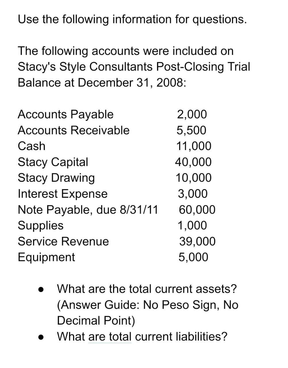 Use the following information for questions.
The following accounts were included on
Stacy's Style Consultants Post-Closing Trial
Balance at December 31, 2008:
Accounts Payable
2,000
5,500
11,000
Accounts Receivable
Cash
Stacy Capital
Stacy Drawing
Interest Expense
40,000
10,000
3,000
Note Payable, due 8/31/11
Supplies
60,000
1,000
Service Revenue
39,000
5,000
Equipment
What are the total current assets?
(Answer Guide: No Peso Sign, No
Decimal Point)
What are total current liabilities?
