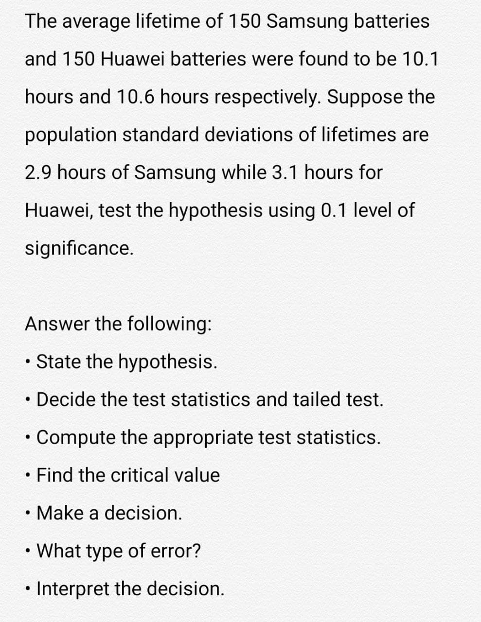 The average lifetime of 150 Samsung batteries
and 150 Huawei batteries were found to be 10.1
hours and 10.6 hours respectively. Suppose the
population standard deviations of lifetimes are
2.9 hours of Samsung while 3.1 hours for
Huawei, test the hypothesis using 0.1 level of
significance.
Answer the following:
• State the hypothesis.
• Decide the test statistics and tailed test.
Compute the appropriate test statistics.
Find the critical value
• Make a decision.
• What type of error?
Interpret the decision.
